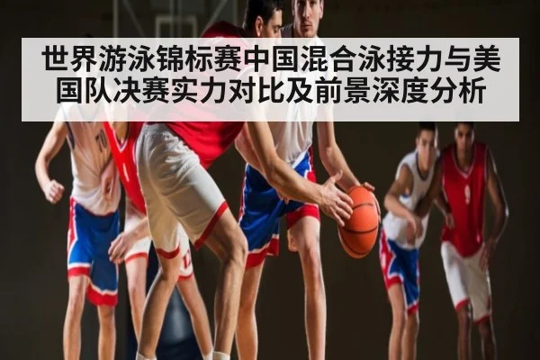 世界游泳锦标赛中国混合泳接力与美国队决赛实力对比及前景深度分析